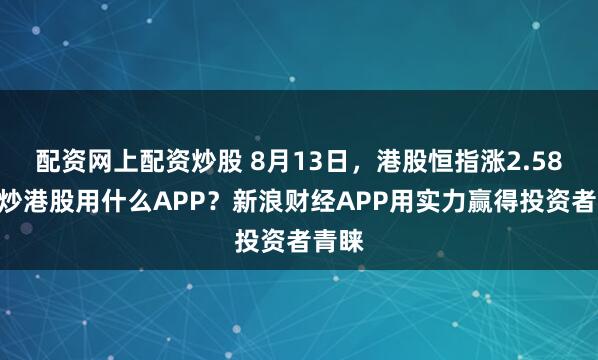 配资网上配资炒股 8月13日，港股恒指涨2.58%，炒港股用什么APP？新浪财经APP用实力赢得投资者青睐