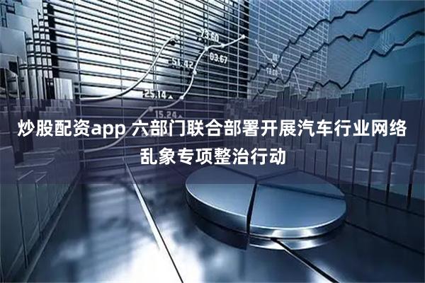 炒股配资app 六部门联合部署开展汽车行业网络乱象专项整治行动