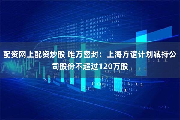 配资网上配资炒股 唯万密封：上海方谊计划减持公司股份不超过120万股