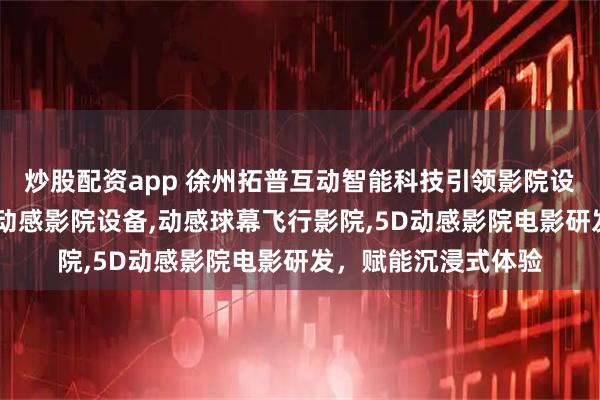 炒股配资app 徐州拓普互动智能科技引领影院设备新风尚,专注5D动感影院设备,动感球幕飞行影院,5D动感影院电影研发,赋能沉浸式体验