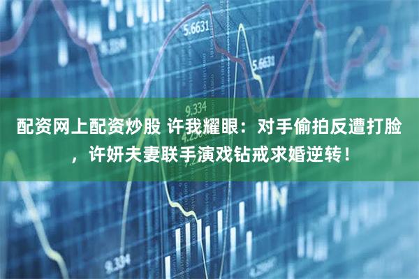 配资网上配资炒股 许我耀眼：对手偷拍反遭打脸，许妍夫妻联手演戏钻戒求婚逆转！