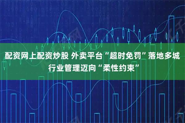 配资网上配资炒股 外卖平台“超时免罚”落地多城 行业管理迈向“柔性约束”
