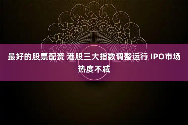 最好的股票配资 港股三大指数调整运行 IPO市场热度不减