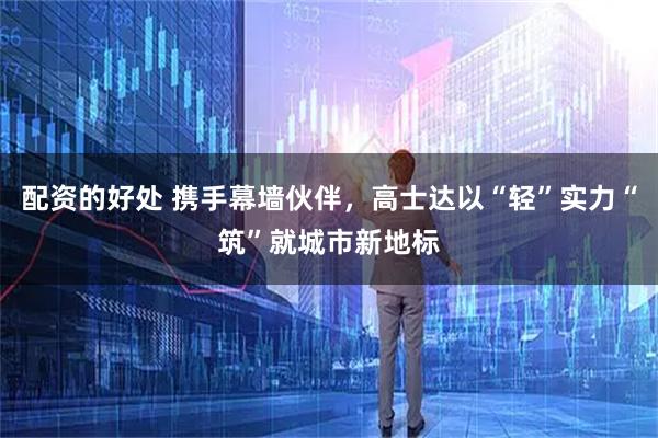 配资的好处 携手幕墙伙伴，高士达以“轻”实力“筑”就城市新地标