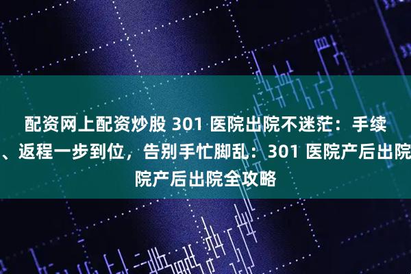 配资网上配资炒股 301 医院出院不迷茫：手续、材料、返程一步到位，告别手忙脚乱：301 医院产后出院全攻略