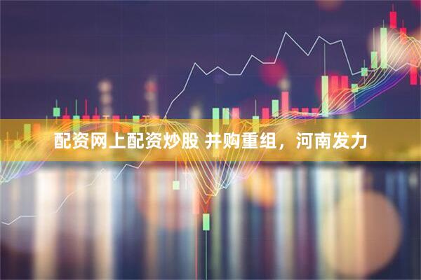 配资网上配资炒股 并购重组，河南发力