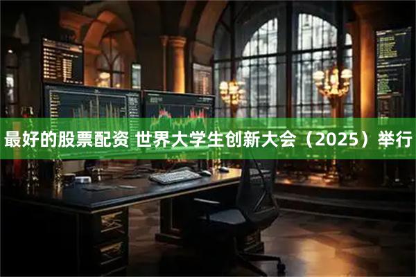最好的股票配资 世界大学生创新大会（2025）举行