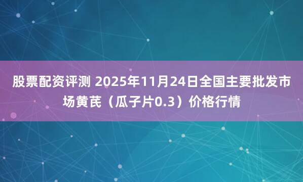股票配资评测 2025年11月24日全国主要批发市场黄芪（瓜子片0.3）价格行情