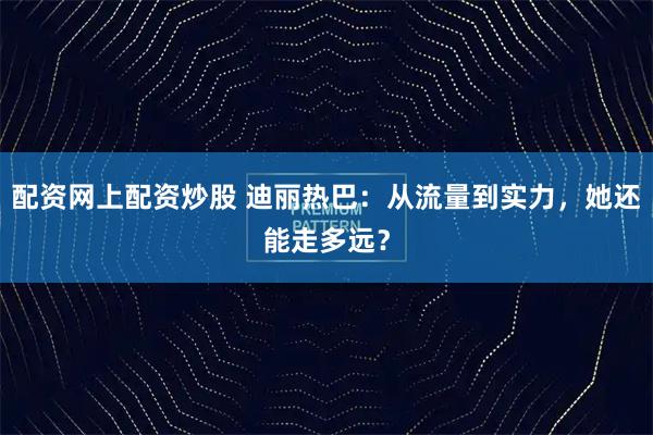 配资网上配资炒股 迪丽热巴：从流量到实力，她还能走多远？